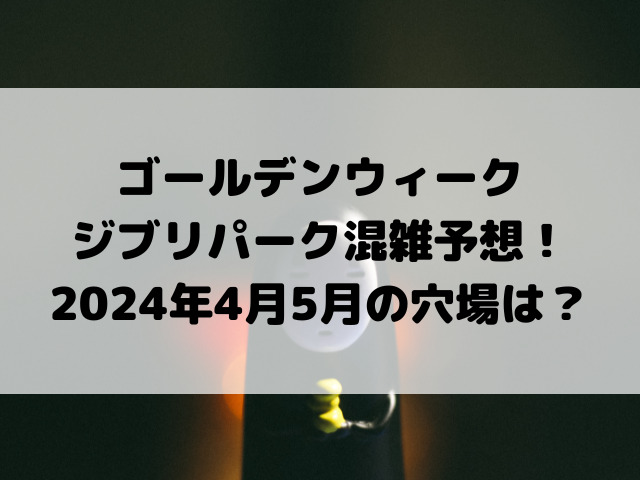 ジブリパークゴールデンウィーク混雑予想！2024年4月5月の穴場もご紹介！