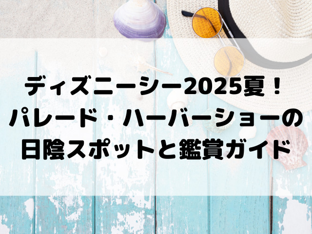 ディズニーシー 2025夏！パレード・ハーバーショーの日陰スポットと鑑賞ガイド